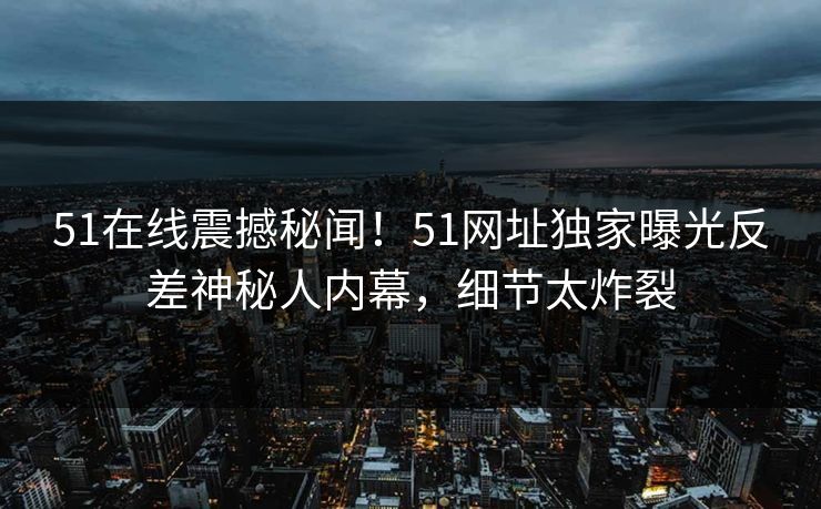 51在线震撼秘闻！51网址独家曝光反差神秘人内幕，细节太炸裂