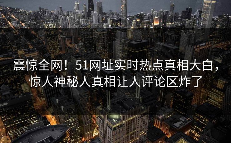 震惊全网！51网址实时热点真相大白，惊人神秘人真相让人评论区炸了  第1张