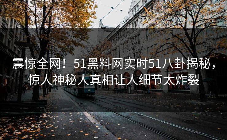 震惊全网！51黑料网实时51八卦揭秘，惊人神秘人真相让人细节太炸裂