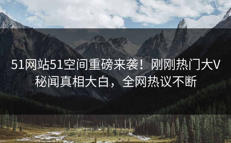 51网站51空间重磅来袭！刚刚热门大V秘闻真相大白，全网热议不断