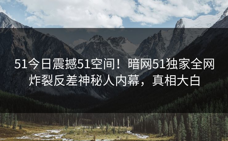 51今日震撼51空间！暗网51独家全网炸裂反差神秘人内幕，真相大白  第1张
