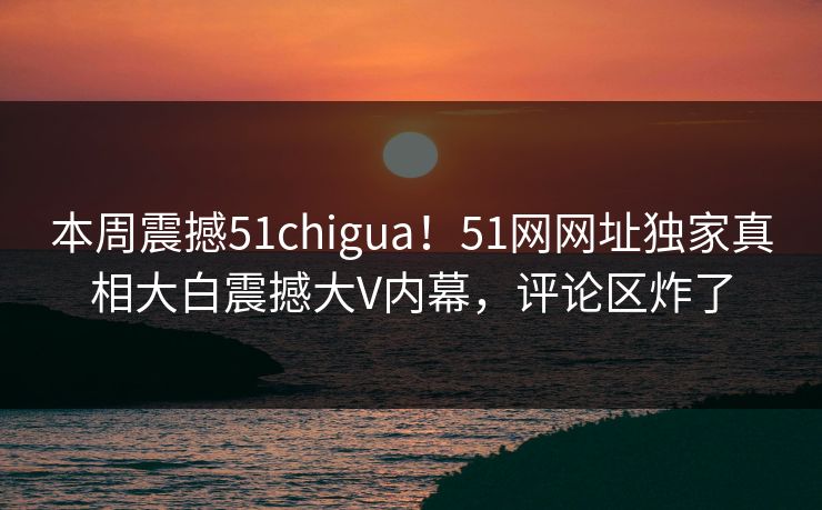 本周震撼51chigua！51网网址独家真相大白震撼大V内幕，评论区炸了  第1张
