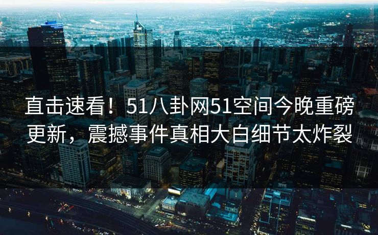 直击速看！51八卦网51空间今晚重磅更新，震撼事件真相大白细节太炸裂