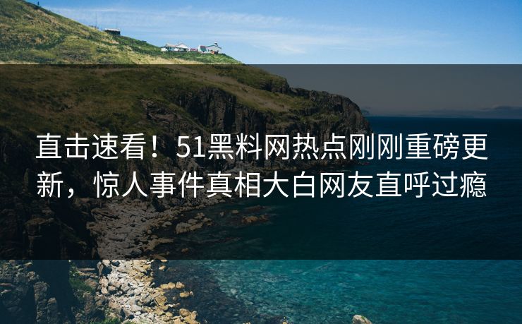 直击速看！51黑料网热点刚刚重磅更新，惊人事件真相大白网友直呼过瘾
