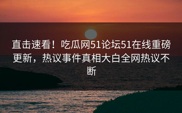 直击速看！吃瓜网51论坛51在线重磅更新，热议事件真相大白全网热议不断