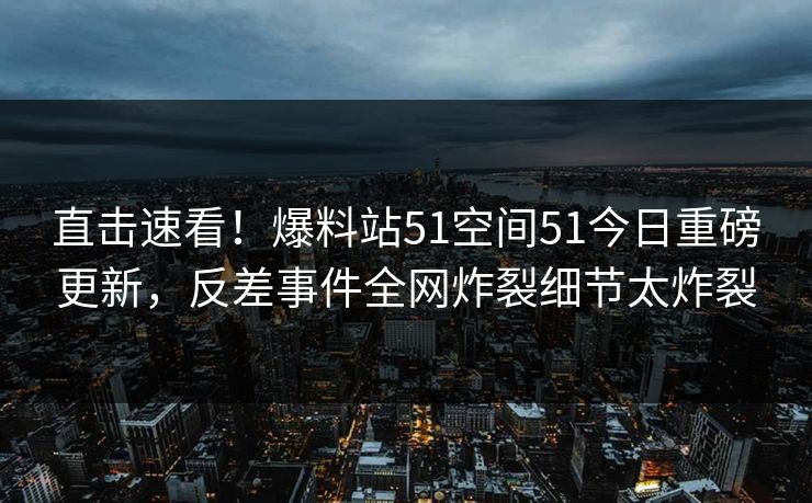 直击速看！爆料站51空间51今日重磅更新，反差事件全网炸裂细节太炸裂