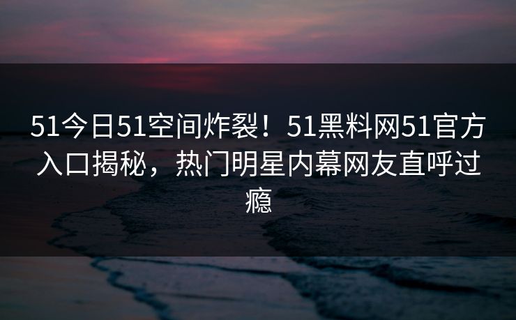 51今日51空间炸裂！51黑料网51官方入口揭秘，热门明星内幕网友直呼过瘾  第1张