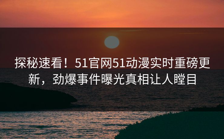 探秘速看！51官网51动漫实时重磅更新，劲爆事件曝光真相让人瞠目  第1张
