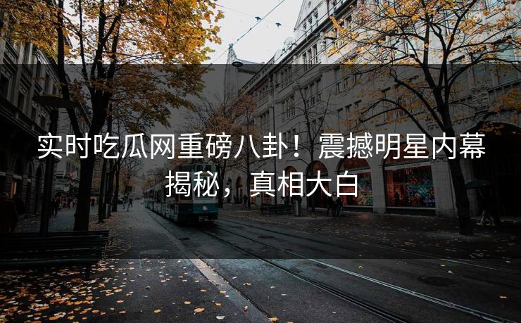 实时吃瓜网重磅八卦！震撼明星内幕揭秘，真相大白  第1张