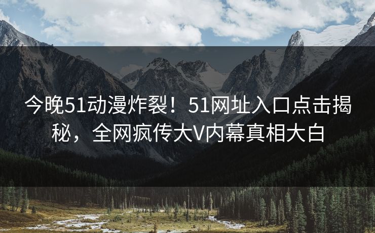 今晚51动漫炸裂！51网址入口点击揭秘，全网疯传大V内幕真相大白  第1张