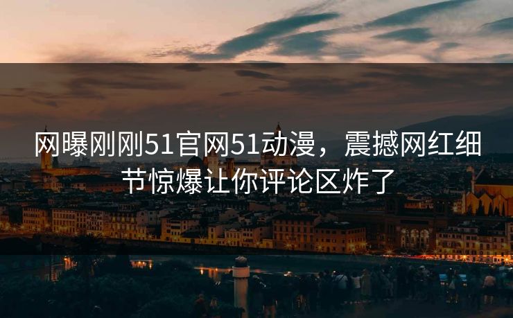网曝刚刚51官网51动漫，震撼网红细节惊爆让你评论区炸了  第1张