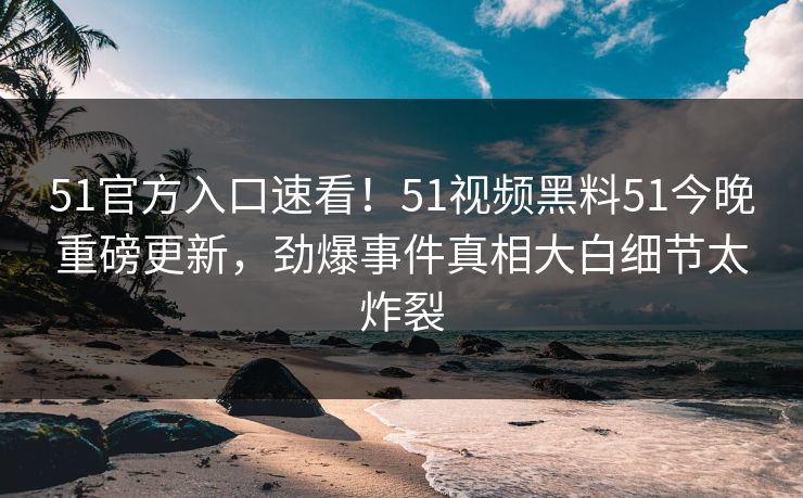 51官方入口速看！51视频黑料51今晚重磅更新，劲爆事件真相大白细节太炸裂  第1张
