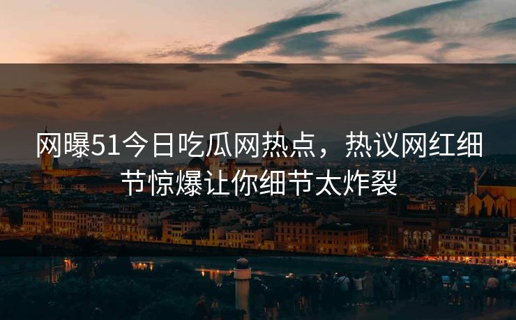 网曝51今日吃瓜网热点，热议网红细节惊爆让你细节太炸裂  第1张