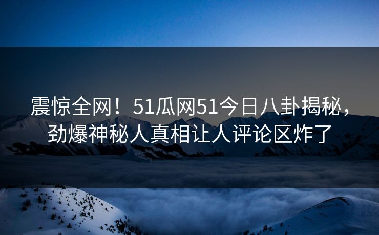 震惊全网！51瓜网51今日八卦揭秘，劲爆神秘人真相让人评论区炸了  第1张