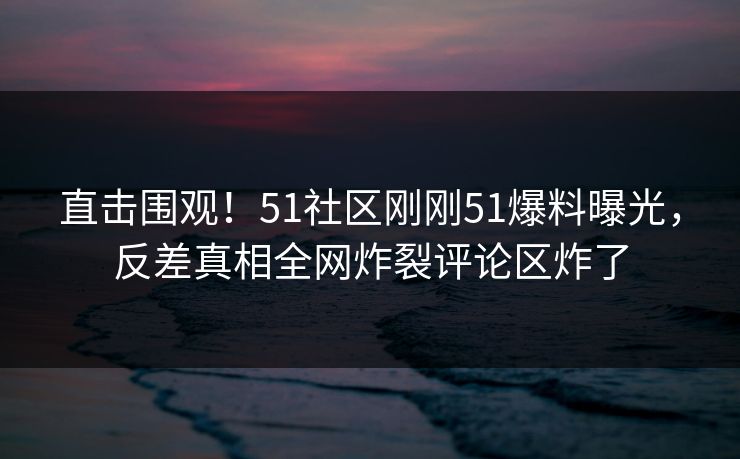 直击围观！51社区刚刚51爆料曝光，反差真相全网炸裂评论区炸了