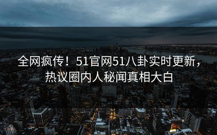 全网疯传！51官网51八卦实时更新，热议圈内人秘闻真相大白  第1张