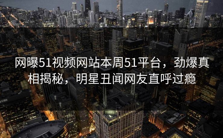 网曝51视频网站本周51平台，劲爆真相揭秘，明星丑闻网友直呼过瘾  第1张