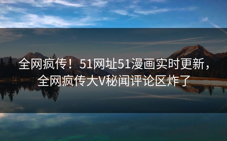 全网疯传！51网址51漫画实时更新，全网疯传大V秘闻评论区炸了  第1张