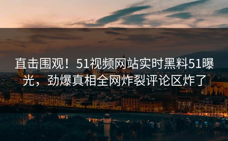 直击围观！51视频网站实时黑料51曝光，劲爆真相全网炸裂评论区炸了