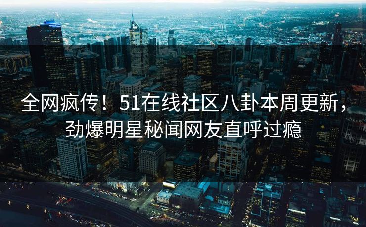 全网疯传！51在线社区八卦本周更新，劲爆明星秘闻网友直呼过瘾  第1张