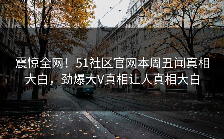震惊全网！51社区官网本周丑闻真相大白，劲爆大V真相让人真相大白  第1张