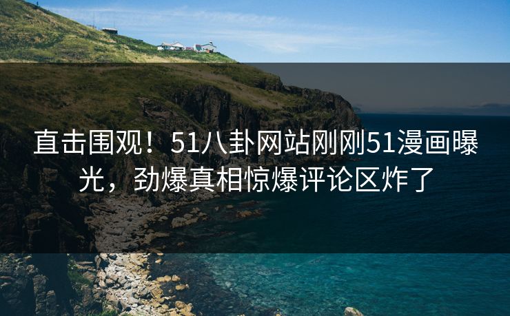直击围观！51八卦网站刚刚51漫画曝光，劲爆真相惊爆评论区炸了