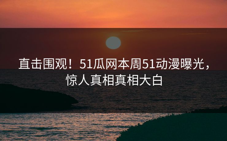 直击围观！51瓜网本周51动漫曝光，惊人真相真相大白