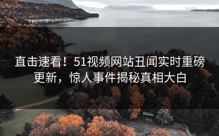 直击速看！51视频网站丑闻实时重磅更新，惊人事件揭秘真相大白