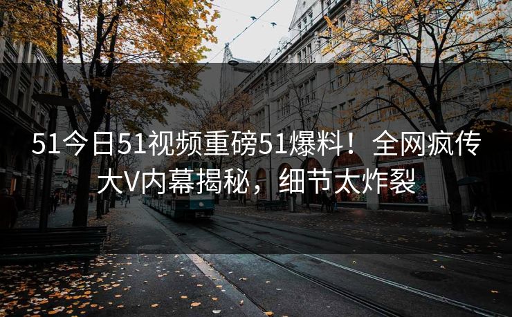 51今日51视频重磅51爆料！全网疯传大V内幕揭秘，细节太炸裂