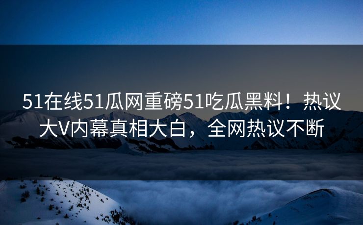 51在线51瓜网重磅51吃瓜黑料！热议大V内幕真相大白，全网热议不断