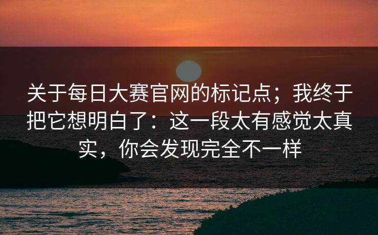 关于每日大赛官网的标记点;我终于把它想明白了:这一段太有感觉太真实,你会发现完全不一样 关于每日大赛官网的标记点;我终于把它想明白了:这一段太有感觉太真实,你会发现完全不一样
