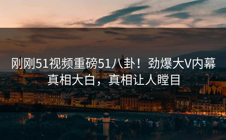 刚刚51视频重磅51八卦！劲爆大V内幕真相大白，真相让人瞠目  第1张