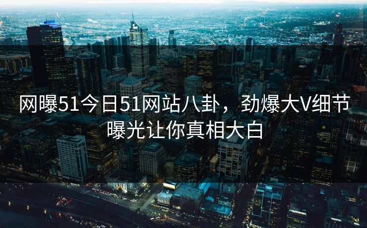 网曝51今日51网站八卦，劲爆大V细节曝光让你真相大白  第1张