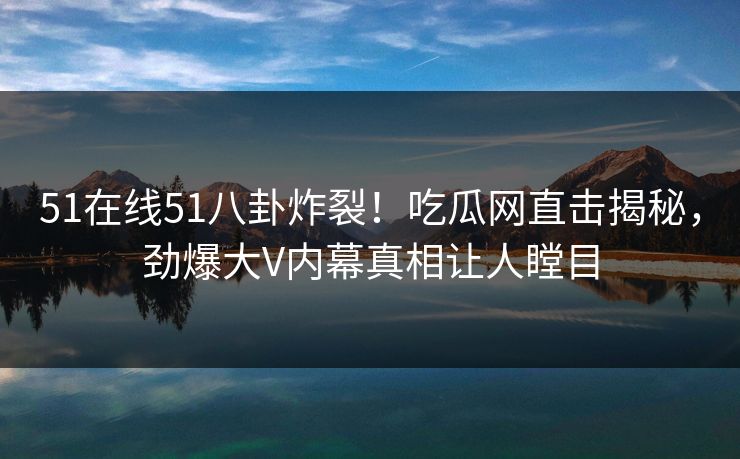 51在线51八卦炸裂！吃瓜网直击揭秘，劲爆大V内幕真相让人瞠目  第1张