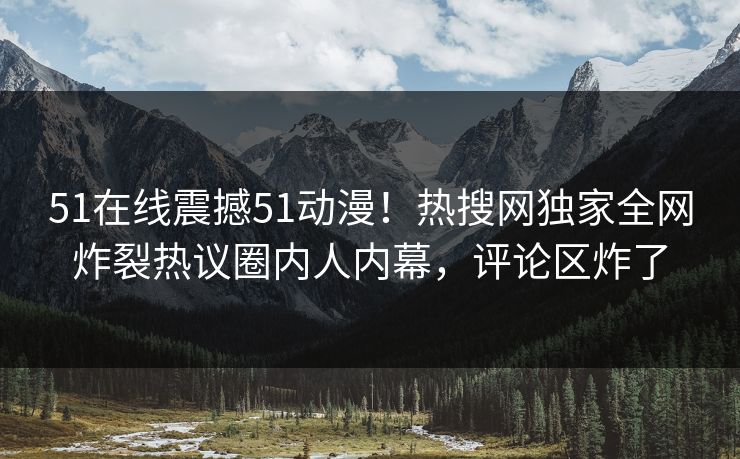 51在线震撼51动漫！热搜网独家全网炸裂热议圈内人内幕，评论区炸了  第1张