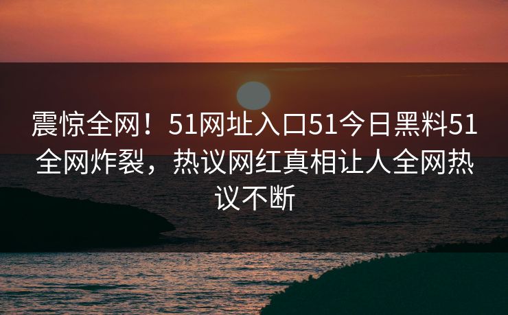 震惊全网！51网址入口51今日黑料51全网炸裂，热议网红真相让人全网热议不断  第1张