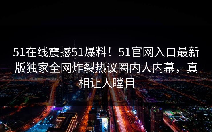51在线震撼51爆料！51官网入口最新版独家全网炸裂热议圈内人内幕，真相让人瞠目  第1张