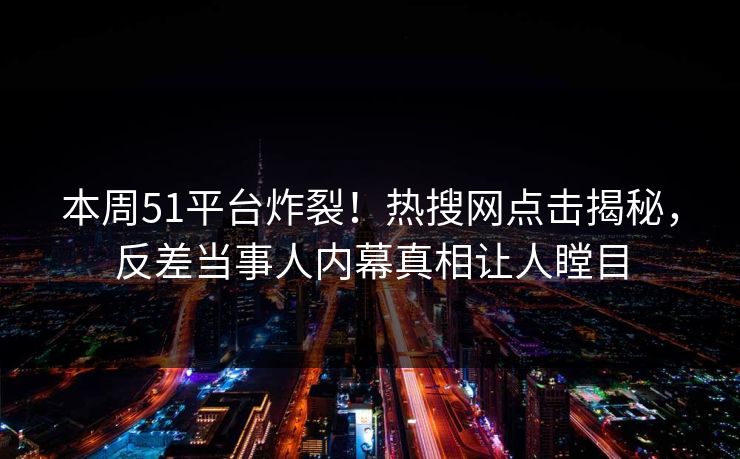 本周51平台炸裂！热搜网点击揭秘，反差当事人内幕真相让人瞠目  第1张