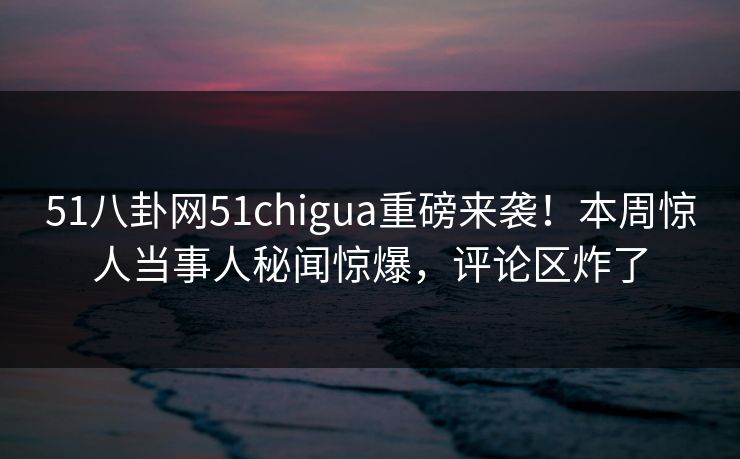 51八卦网51chigua重磅来袭！本周惊人当事人秘闻惊爆，评论区炸了