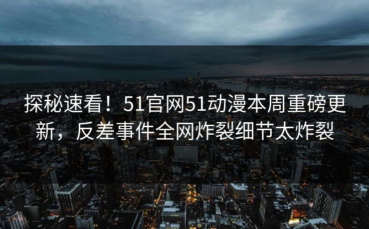 探秘速看！51官网51动漫本周重磅更新，反差事件全网炸裂细节太炸裂  第1张