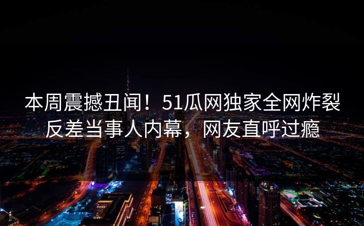 本周震撼丑闻！51瓜网独家全网炸裂反差当事人内幕，网友直呼过瘾  第1张
