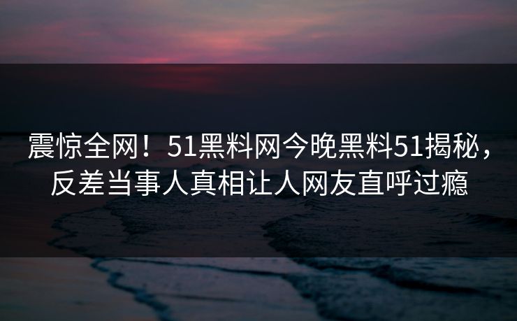 震惊全网！51黑料网今晚黑料51揭秘，反差当事人真相让人网友直呼过瘾  第1张