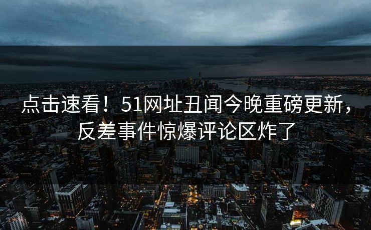 点击速看！51网址丑闻今晚重磅更新，反差事件惊爆评论区炸了  第1张