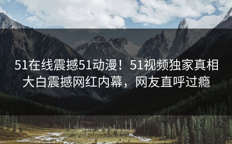 51在线震撼51动漫！51视频独家真相大白震撼网红内幕，网友直呼过瘾