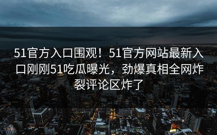 51官方入口围观！51官方网站最新入口刚刚51吃瓜曝光，劲爆真相全网炸裂评论区炸了  第1张