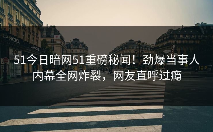 51今日暗网51重磅秘闻！劲爆当事人内幕全网炸裂，网友直呼过瘾