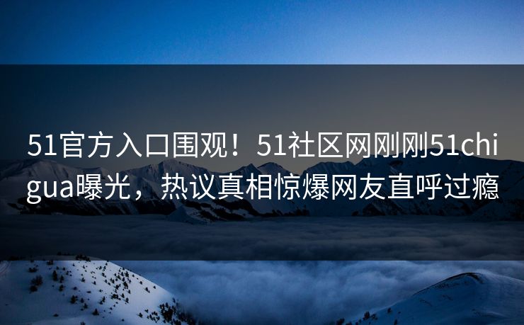 51官方入口围观！51社区网刚刚51chigua曝光，热议真相惊爆网友直呼过瘾