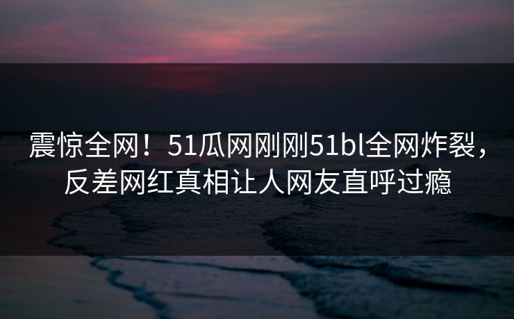 震惊全网！51瓜网刚刚51bl全网炸裂，反差网红真相让人网友直呼过瘾  第1张