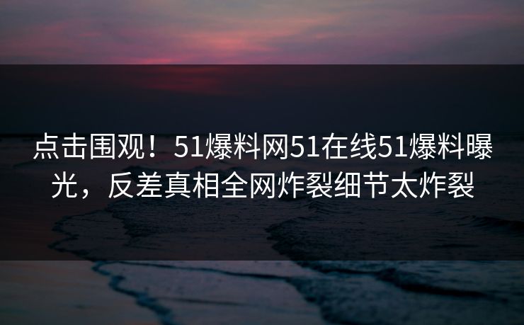 点击围观！51爆料网51在线51爆料曝光，反差真相全网炸裂细节太炸裂  第1张