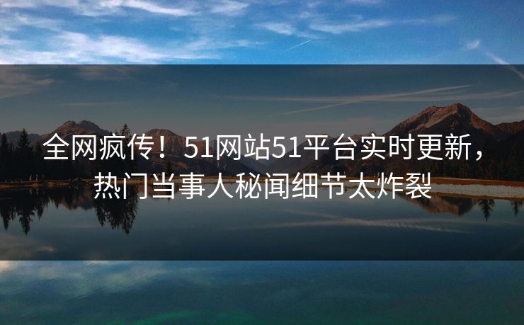 全网疯传！51网站51平台实时更新，热门当事人秘闻细节太炸裂  第1张